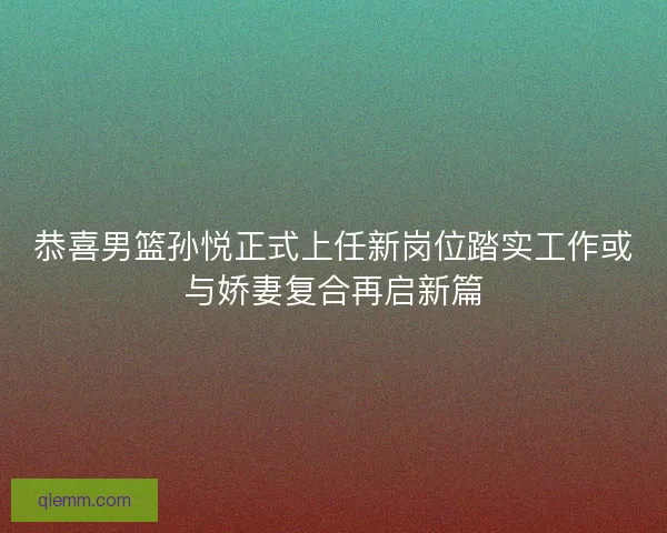 恭喜男篮孙悦正式上任新岗位踏实工作或与娇妻复合再启新篇