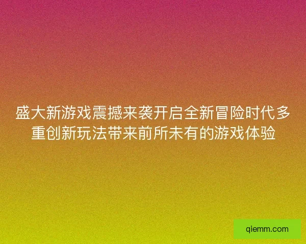 盛大新游戏震撼来袭开启全新冒险时代多重创新玩法带来前所未有的游戏体验