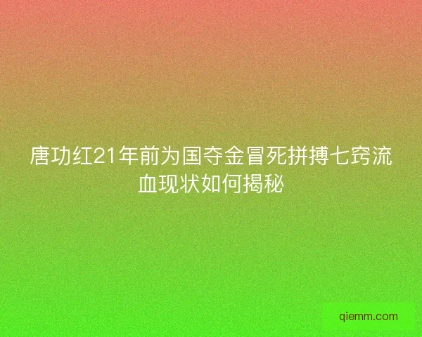 唐功红21年前为国夺金冒死拼搏七窍流血现状如何揭秘