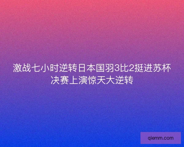 激战七小时逆转日本国羽3比2挺进苏杯决赛上演惊天大逆转