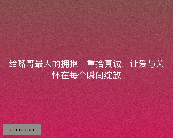 给嘴哥最大的拥抱！重拾真诚，让爱与关怀在每个瞬间绽放