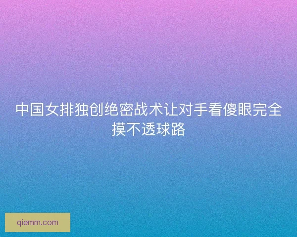 中国女排独创绝密战术让对手看傻眼完全摸不透球路 中国女排独创绝密战术让对手看傻眼完全摸不透球路