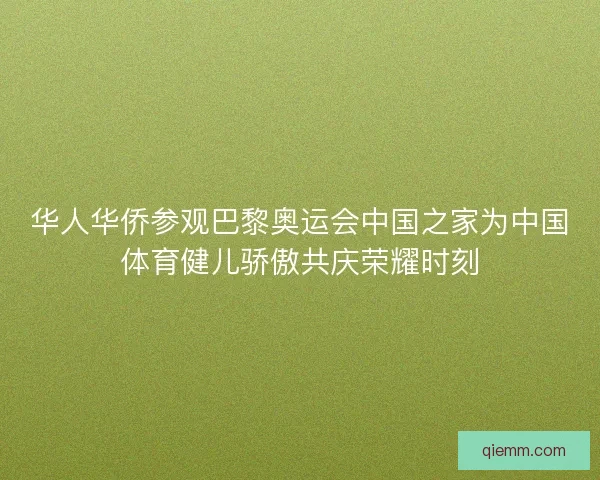 华人华侨参观巴黎奥运会中国之家为中国体育健儿骄傲共庆荣耀时刻