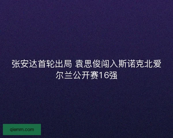 张安达首轮出局 袁思俊闯入斯诺克北爱尔兰公开赛16强 张安达首轮出局 袁思俊闯入斯诺克北爱尔兰公开赛16强