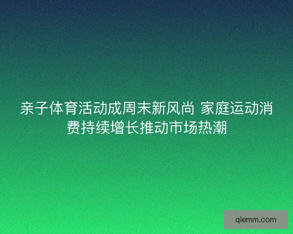亲子体育活动成周末新风尚 家庭运动消费持续增长推动市场热潮 亲子体育活动成周末新风尚 家庭运动消费持续增长推动市场热潮