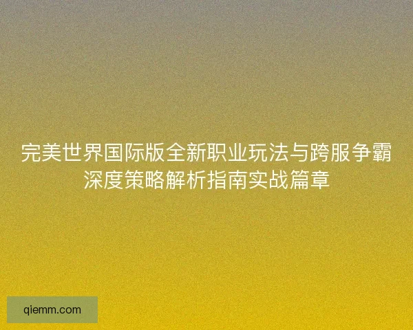 完美世界国际版全新职业玩法与跨服争霸深度策略解析指南实战篇章 完美世界国际版全新职业玩法与跨服争霸深度策略解析指南实战篇章