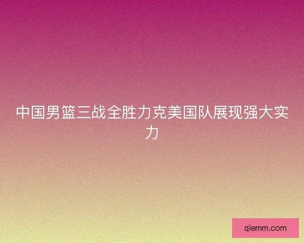 中国男篮三战全胜力克美国队展现强大实力