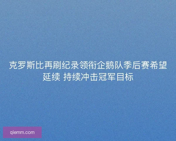克罗斯比再刷纪录领衔企鹅队季后赛希望延续 持续冲击冠军目标