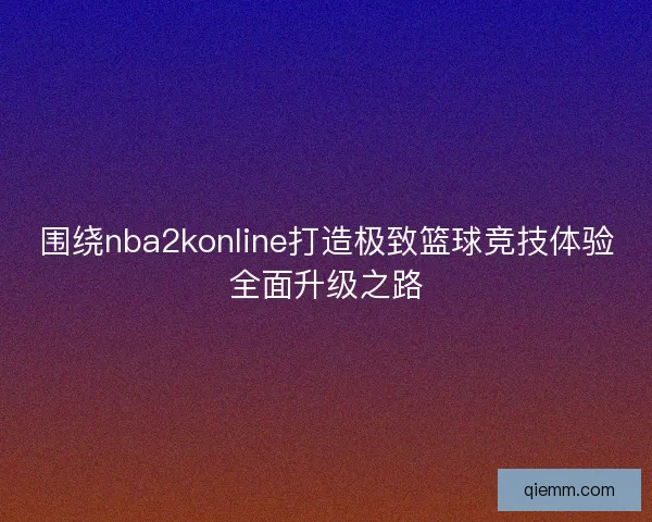 围绕nba2konline打造极致篮球竞技体验全面升级之路 围绕nba2konline打造极致篮球竞技体验全面升级之路