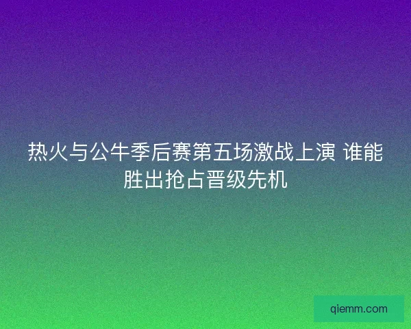 热火与公牛季后赛第五场激战上演 谁能胜出抢占晋级先机 热火与公牛季后赛第五场激战上演 谁能胜出抢占晋级先机
