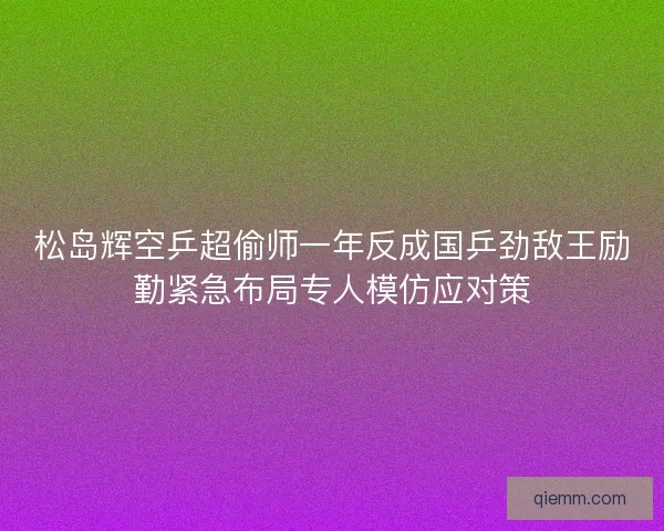 松岛辉空乒超偷师一年反成国乒劲敌王励勤紧急布局专人模仿应对策