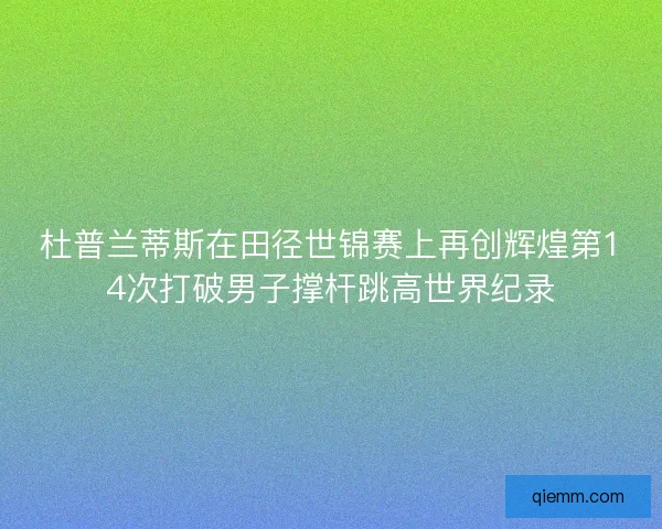 杜普兰蒂斯在田径世锦赛上再创辉煌第14次打破男子撑杆跳高世界纪录