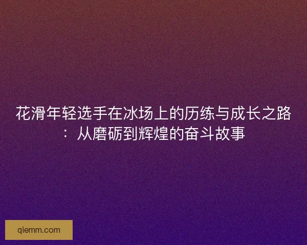 花滑年轻选手在冰场上的历练与成长之路：从磨砺到辉煌的奋斗故事
