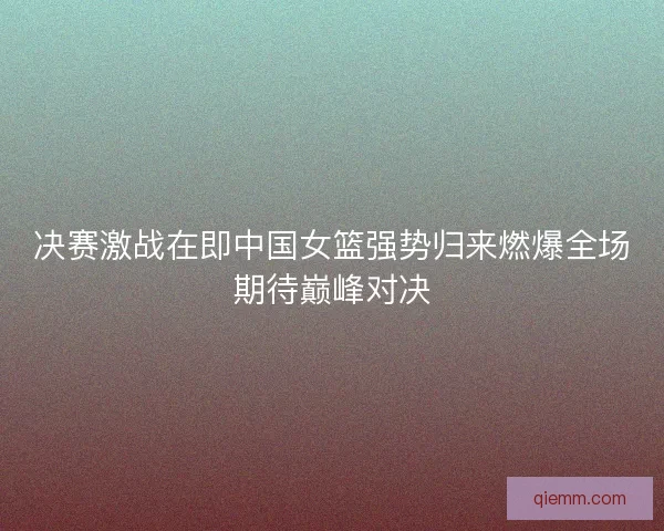 决赛激战在即中国女篮强势归来燃爆全场期待巅峰对决 决赛激战在即中国女篮强势归来燃爆全场期待巅峰对决